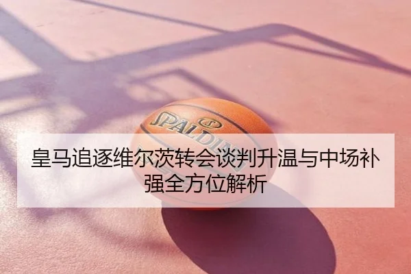 皇马追逐维尔茨转会谈判升温与中场补强全方位解析